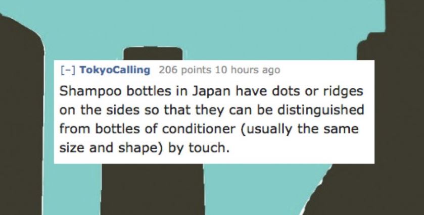 software - TokyoCalling 206 points 10 hours ago Shampoo bottles in Japan have dots or ridges on the sides so that they can be distinguished from bottles of conditioner usually the same size and shape by touch.