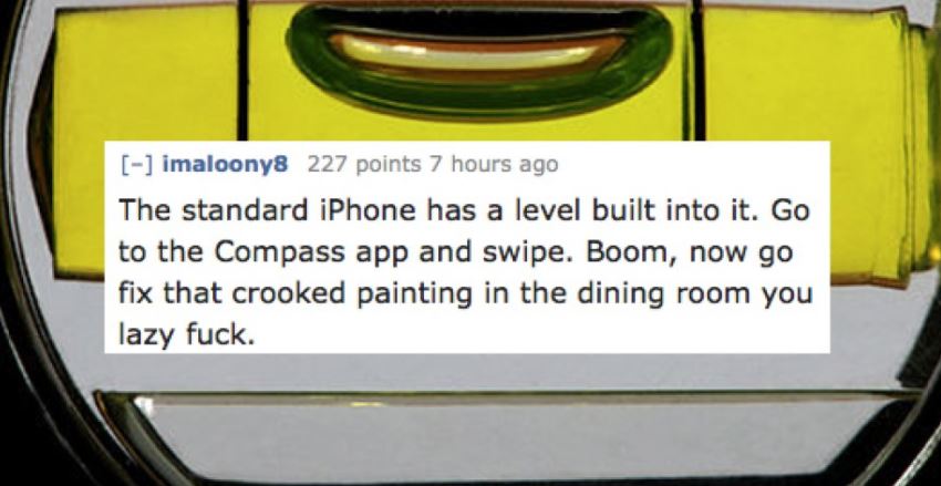 material - imaloony8 227 points 7 hours ago The standard iPhone has a level built into it. Go to the Compass app and swipe. Boom, now go fix that crooked painting in the dining room you lazy fuck.