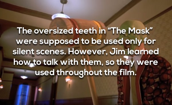 jim carrey ceiling - The oversized teeth in The Mask" were supposed to be used only for silent scenes. However, Jim learned how to talk with them, so they were used throughout the film.