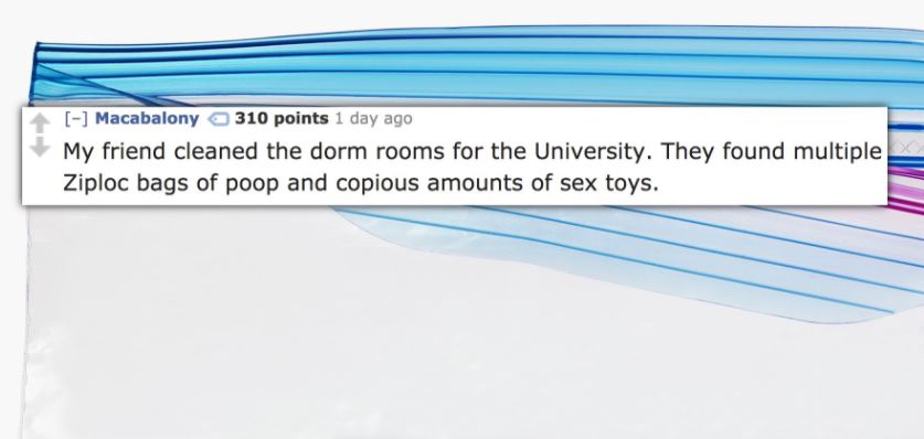 diagram - Macabalony 310 points 1 day ago My friend cleaned the dorm rooms for the University. They found multiple Ziploc bags of poop and copious amounts of sex toys.