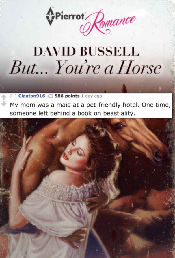 but you re a horse - pierrot Romance David Bussell But... You're a Horse Claxton916 586 points 1 day ago My mom was a maid at a petfriendly hotel. One time, someone left behind a book on beastiality.