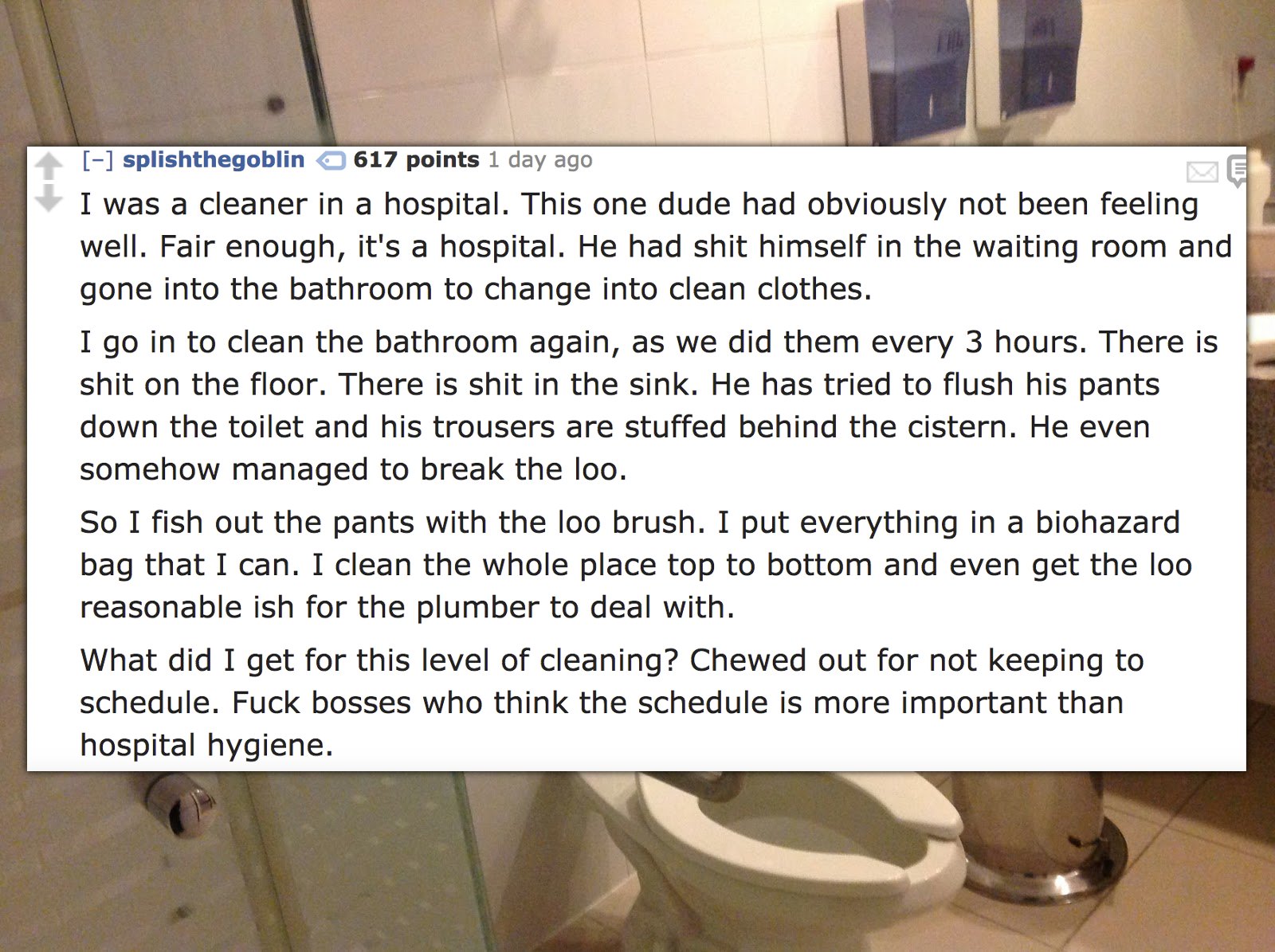 plumbing fixture - splishthegoblin 617 points 1 day ago I was a cleaner in a hospital. This one dude had obviously not been feeling well. Fair enough, it's a hospital. He had shit himself in the waiting room and gone into the bathroom to change into clean