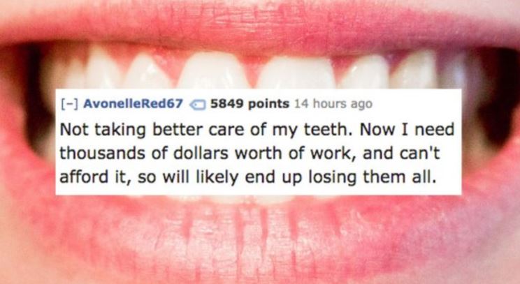 clever quotes - AvonelleRed67 5849 points 14 hours ago Not taking better care of my teeth. Now I need thousands of dollars worth of work, and can't afford it, so will ly end up losing them all.