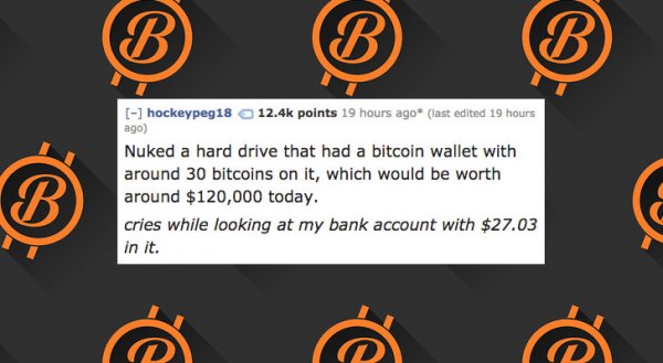 orange - hockeypeg18 points 19 hours ago last edited 19 hours ago Nuked a hard drive that had a bitcoin wallet with around 30 bitcoins on it, which would be worth around $120,000 today. cries while looking at my bank account with $27.03 in it.