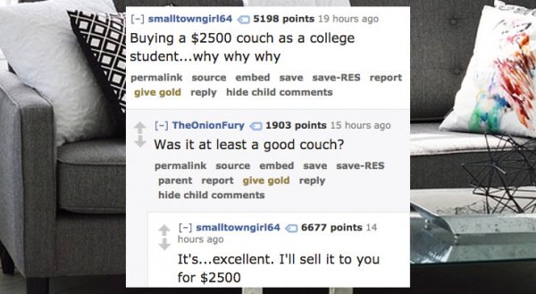 Couch - W On smalltowngirl64 5198 points 19 hours ago Buying a $2500 couch as a college student...why why why O permalink source embed save saveRes report give gold hide child The Onion Fury 1903 points 15 hours ago Was it at least a good couch? permalink