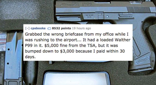 firearm - No 199 cpsbooks 8532 points 19 hours ago Grabbed the wrong briefcase from my office while I was rushing to the airport... It had a loaded Walther P99 in it. $5,000 fine from the Tsa, but it was bumped down to $3,000 because I paid within 30 days