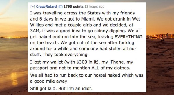 morning - Crazy Retard 1795 points 13 hours ago I was travelling across the States with my friends and 6 days in we got to Miami. We got drunk in Wet Willies and met a couple girls and we decided, at 3AM, it was a good idea to go skinny dipping. We all go