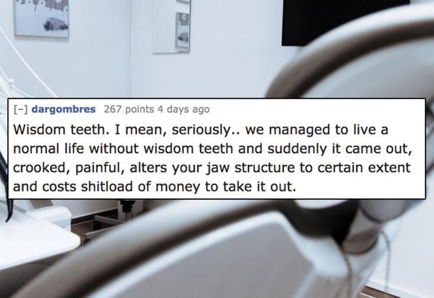Dentistry - dargombres 267 points 4 days ago Wisdom teeth. I mean, seriously.. we managed to live a normal life without wisdom teeth and suddenly it came out, crooked, painful, alters your jaw structure to certain extent and costs shitload of money to tak