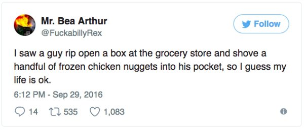 having choice in writing tweet - Mr. Bea Arthur I saw a guy rip open a box at the grocery store and shove a handful of frozen chicken nuggets into his pocket, so I guess my life is ok. 9 14 27 535 1,083