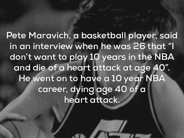 creepiest facts ever - Pete Maravich, a basketball player, said in an interview when he was 26 that I don't want to play 10 years in the Nba and die of a heart attack at age 40". He went on to have a 10 year Nba career, dying age 40 of a heart attack.