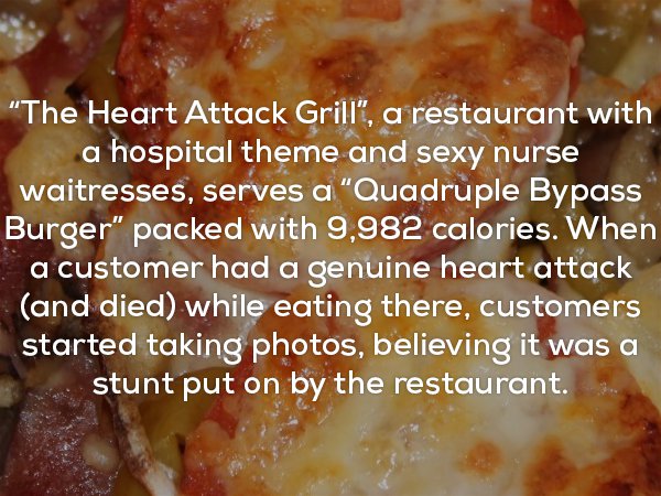 dish - "The Heart Attack Grill", a restaurant with a hospital theme and sexy nurse waitresses, serves a "Quadruple Bypass Burger" packed with 9,982 calories. When a customer had a genuine heart attack and died while eating there, customers started taking 