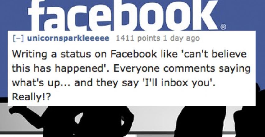 social network film - facebook unicornsparkleeeee 1411 points 1 day ago Writing a status on Facebook 'can't believe this has happened'. Everyone saying what's up... and they say 'I'll inbox you'. Really!?