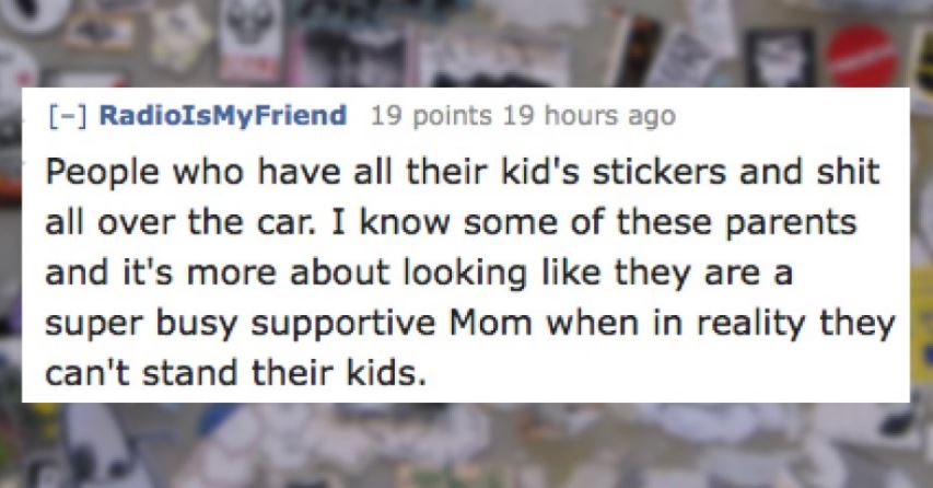 impatient and a little insecure - RadioIsMy Friend 19 points 19 hours ago People who have all their kid's stickers and shit all over the car. I know some of these parents and it's more about looking they are a super busy supportive Mom when in reality the