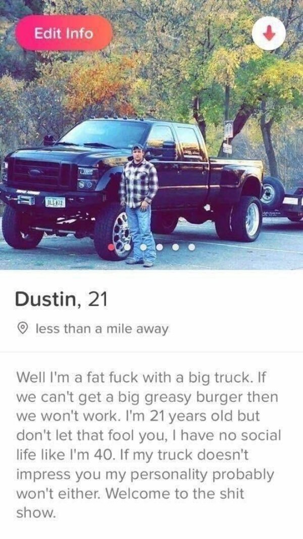 tinder - tinder welcome to the shit show - Edit Info 13177 Dustin, 21 less than a mile away Well I'm a fat fuck with a big truck. If we can't get a big greasy burger then we won't work. I'm 21 years old but don't let that fool you, I have no social life I
