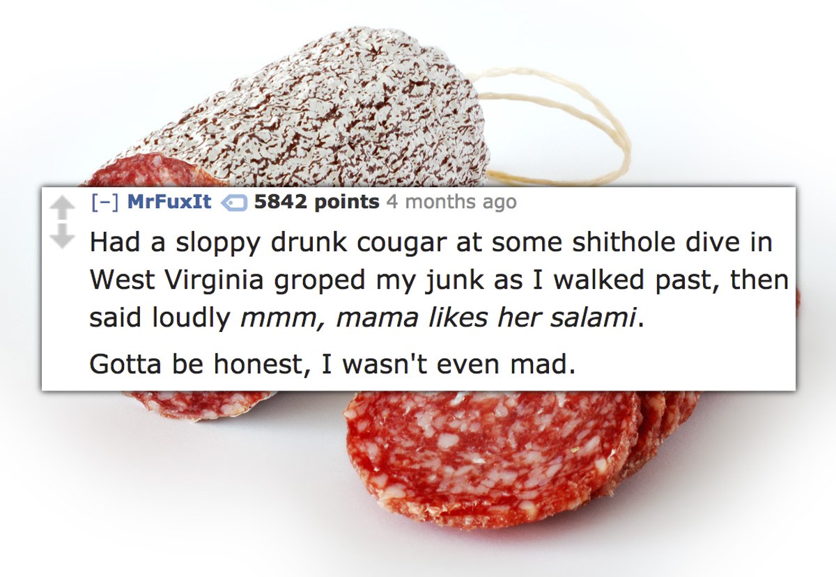 superfood - MrFuxit 5842 points 4 months ago Had a sloppy drunk cougar at some shithole dive in West Virginia groped my junk as I walked past, then said loudly mmm, mama her salami. Gotta be honest, I wasn't even mad.