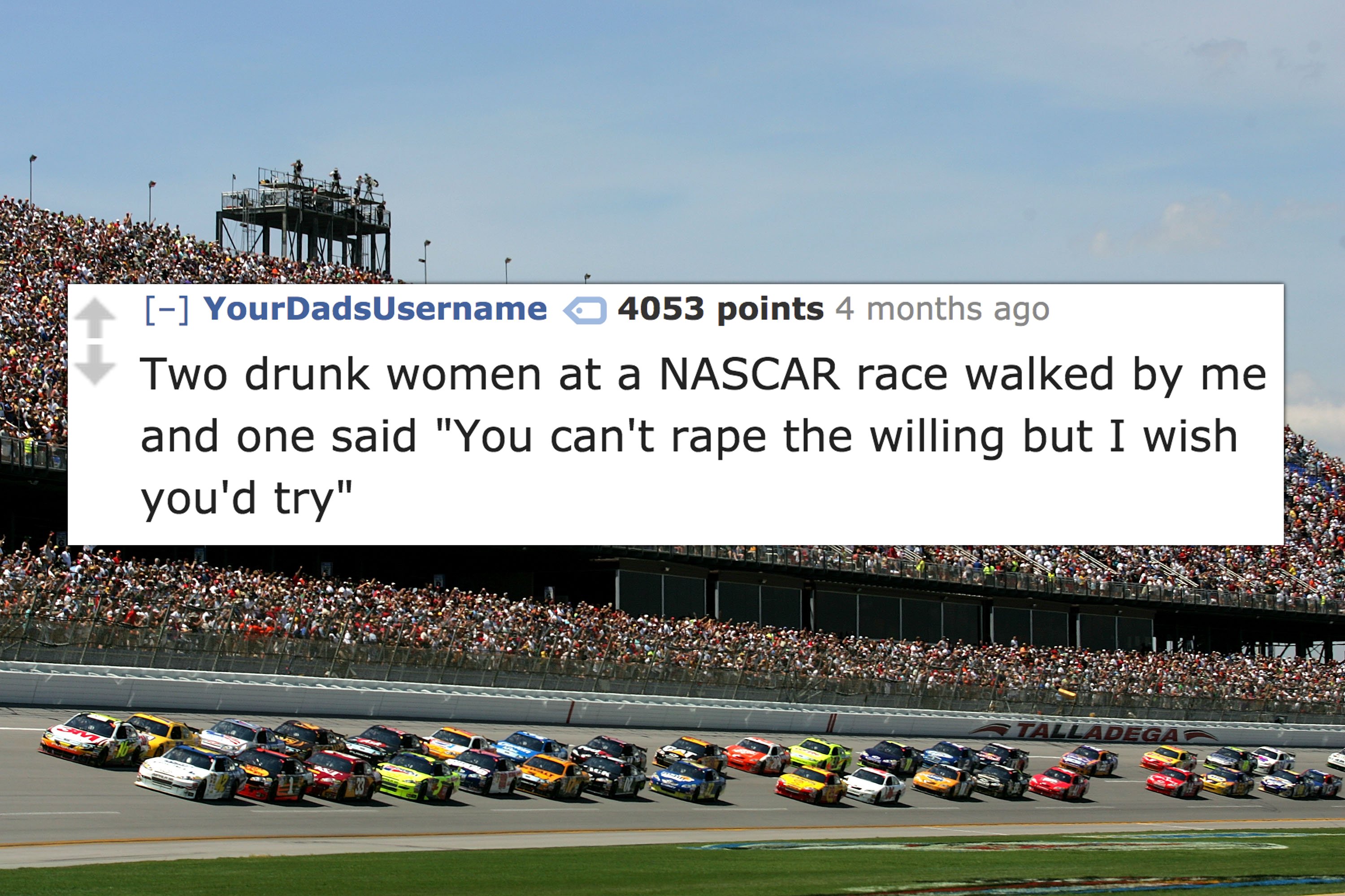 nascar crowd - Your DadsUsername 4053 points 4 months ago Two drunk women at a Nascar race walked by me and one said "You can't rape the willing but I wish you'd try"
