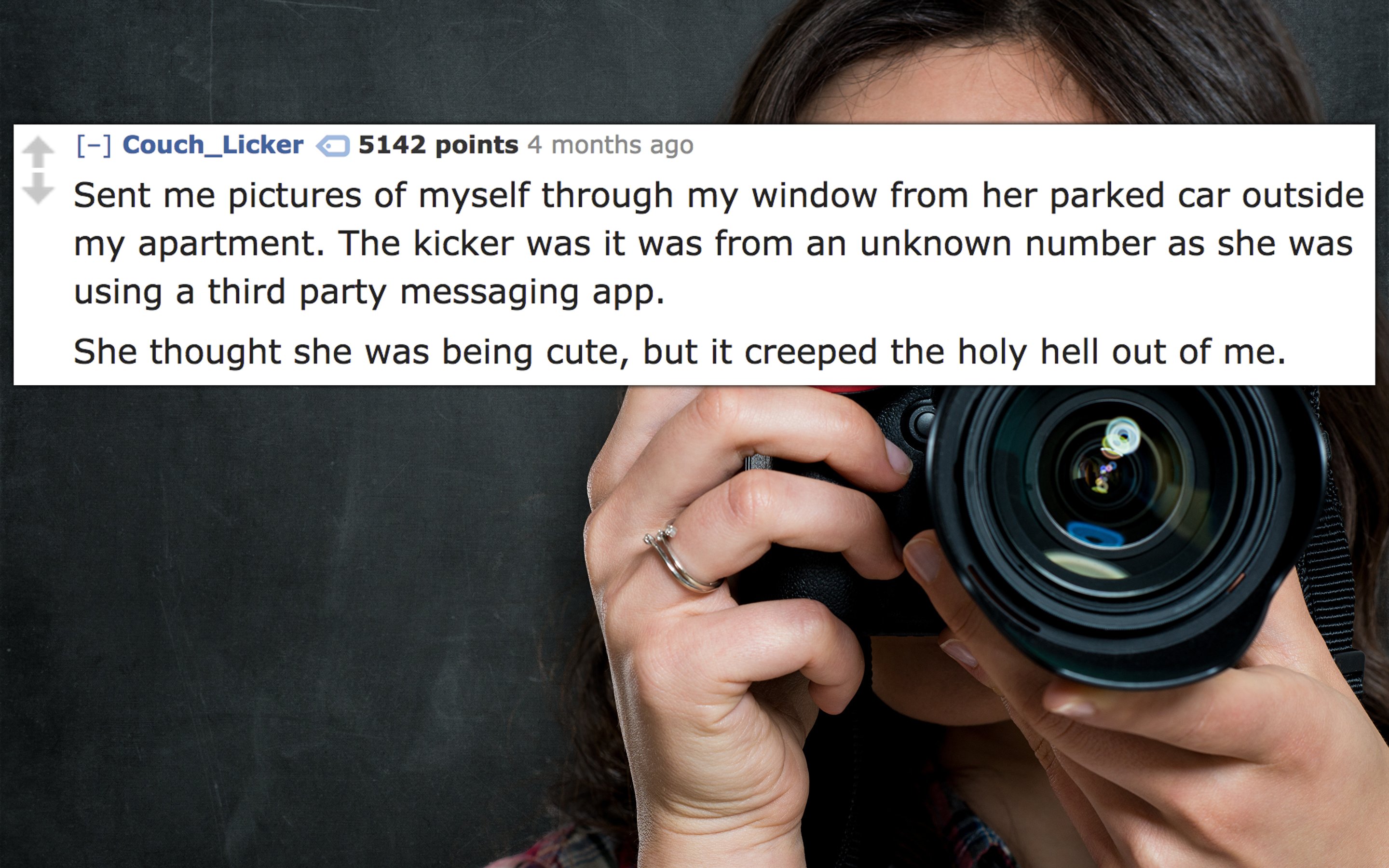 Photography - Couch_Licker 5142 points 4 months ago Sent me pictures of myself through my window from her parked car outside my apartment. The kicker was it was from an unknown number as she was using a third party messaging app. She thought she was being