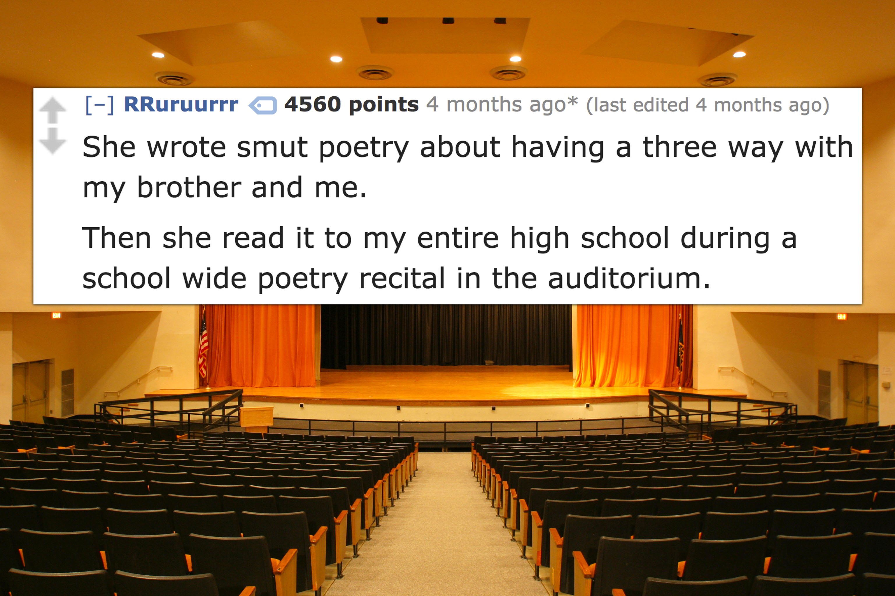 auditorium - RRuruurrr a 4560 points 4 months ago last edited 4 months ago She wrote smut poetry about having a three way with my brother and me. Then she read it to my entire high school during a school wide poetry recital in the auditorium. Ten