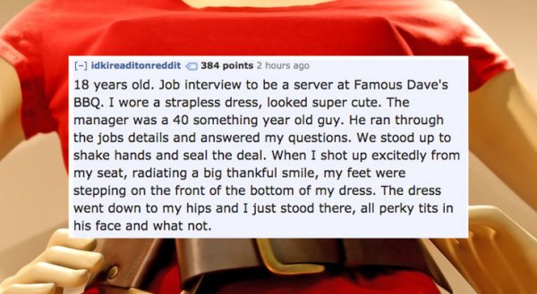 photo caption - idkireaditonreddit 384 points 2 hours ago 18 years old. Job interview to be a server at Famous Dave's Bbq. I wore a strapless dress, looked super cute. The manager was a 40 something year old guy. He ran through the jobs details and answer