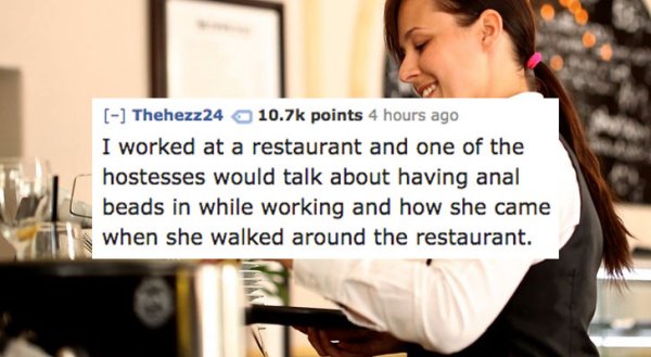Waiter - Thehezz24 points 4 hours ago I worked at a restaurant and one of the hostesses would talk about having anal beads in while working and how she came when she walked around the restaurant.
