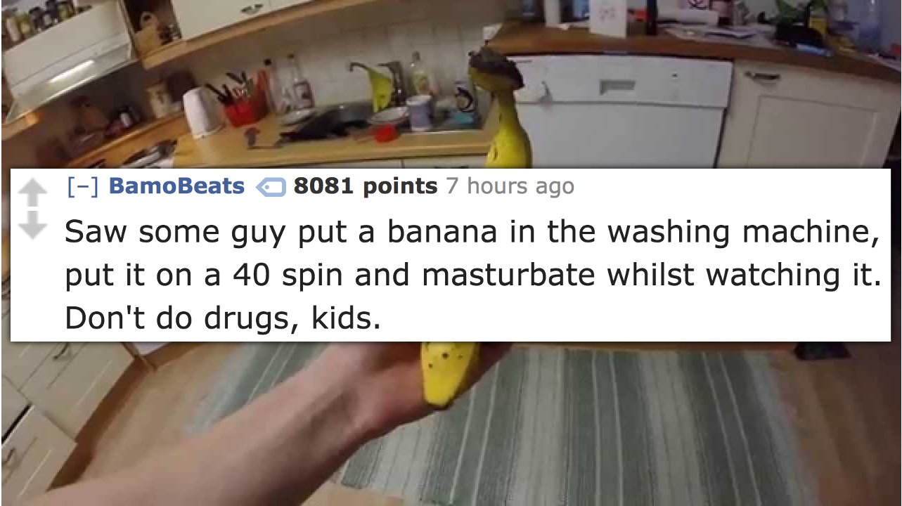 floor - BamoBeats 8081 points 7 hours ago Saw some guy put a banana in the washing machine, put it on a 40 spin and masturbate whilst watching it. Don't do drugs, kids.