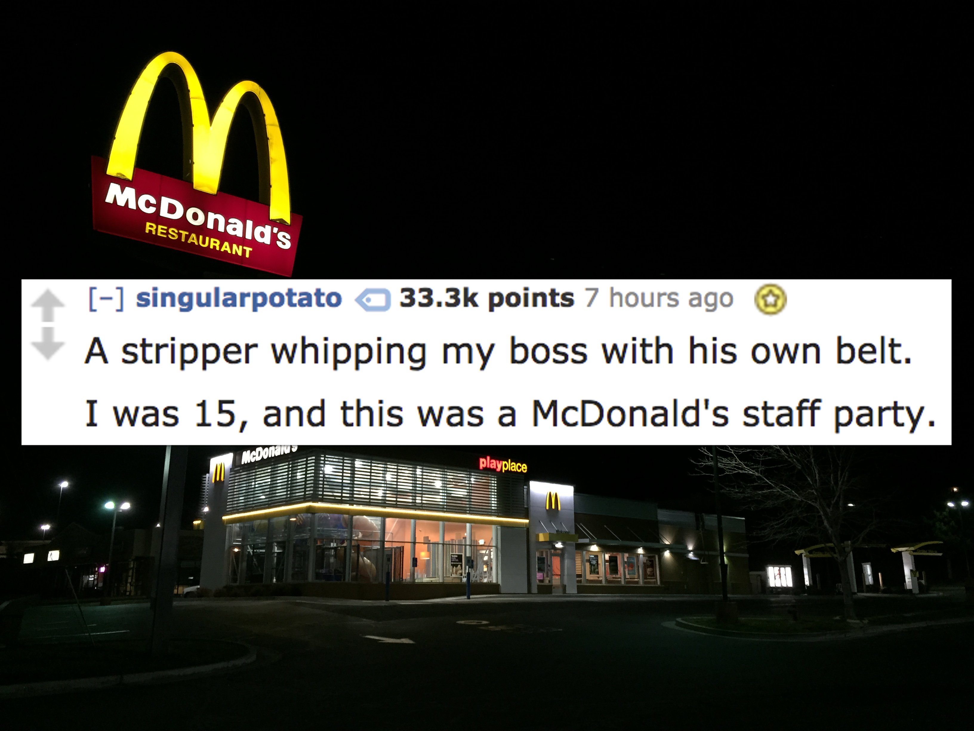 1 00 am - McDonald's Restaurant singularpotato points 7 hours ago A stripper whipping my boss with his own belt. I was 15, and this was a McDonald's staff party. playplace