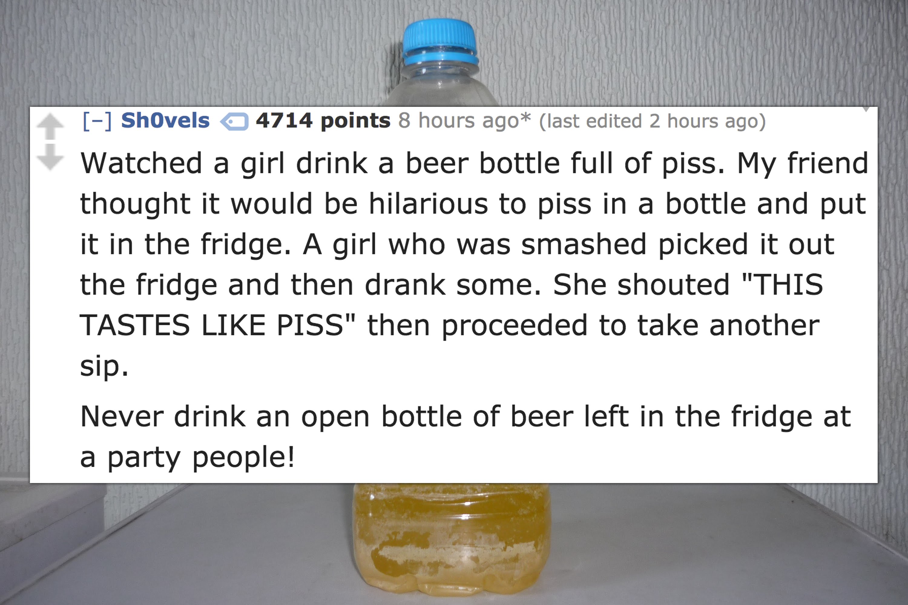 water - Shovels a4714 points 8 hours ago last edited 2 hours ago Watched a girl drink a beer bottle full of piss. My friend thought it would be hilarious to piss in a bottle and put it in the fridge. A girl who was smashed picked it out the fridge and the