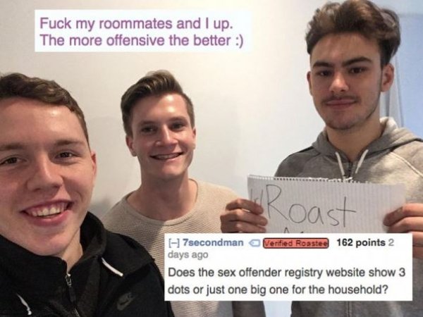 reddit roast 2018 - Fuck my roommates and I up. The more offensive the better oast H7secondman Verified Roastee 162 points 2 days ago Does the sex offender registry website show 3 dots or just one big one for the household?