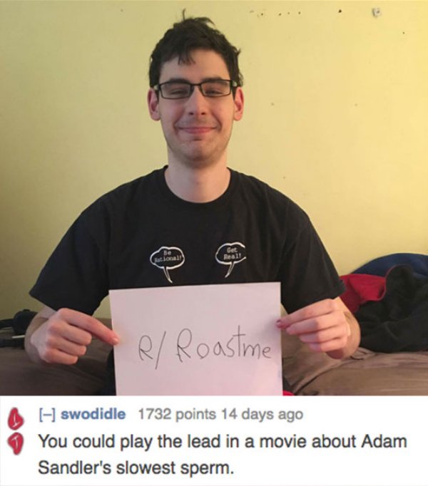 r roast me - R Roastme swodidle 1732 points 14 days ago You could play the lead in a movie about Adam Sandler's slowest sperm.
