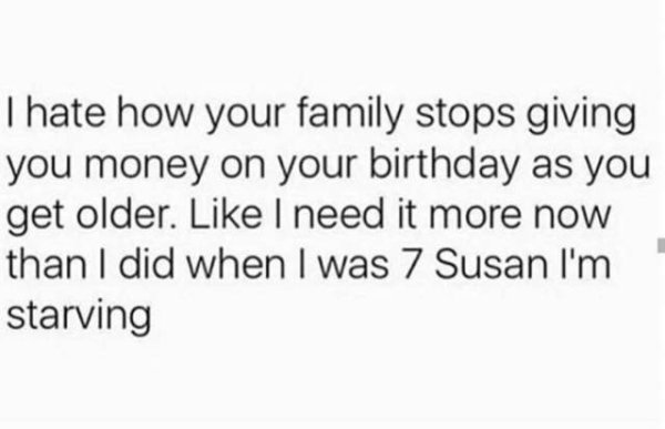case no one told you today - Thate how your family stops giving you money on your birthday as you get older. I need it more now than I did when I was 7 Susan I'm starving