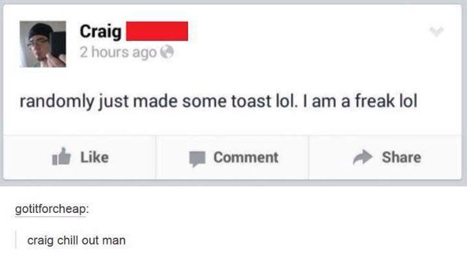 number - Craig 2 hours ago randomly just made some toast lol. I am a freak lol Comment gotitforcheap craig chill out man