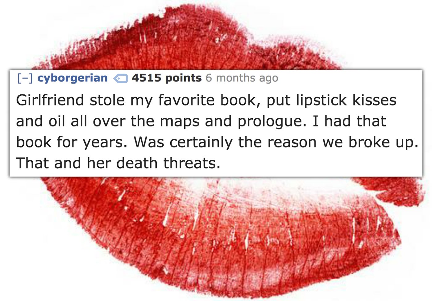 red lipstick stain - cyborgerian 4515 points 6 months ago Girlfriend stole my favorite book, put lipstick kisses and oil all over the maps and prologue. I had that | book for years. Was certainly the reason we broke up. That and her death threats.