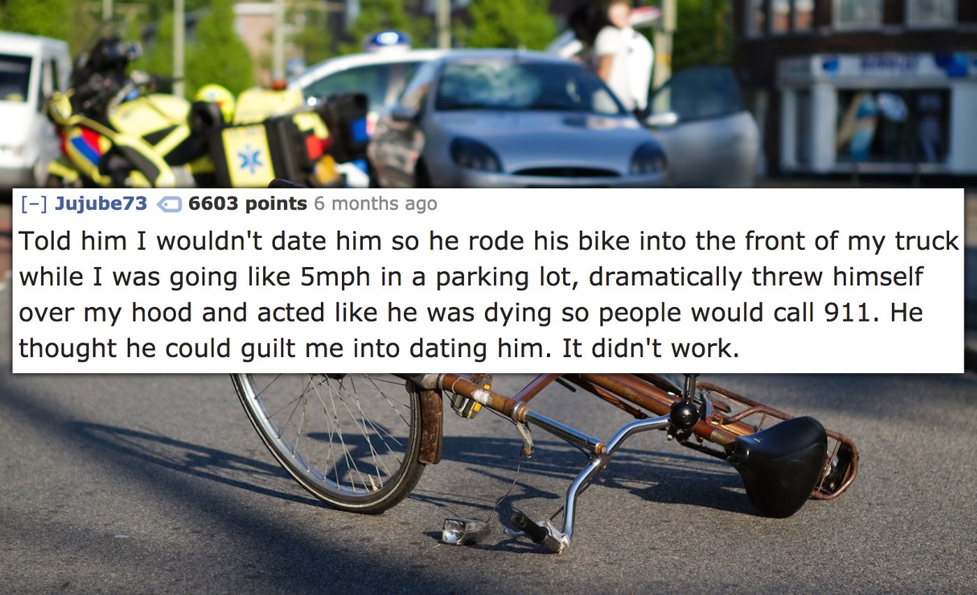 bike hit by car - Jujube73 6603 points 6 months ago Told him I wouldn't date him so he rode his bike into the front of my truck while I was going 5mph in a parking lot, dramatically threw himself over my hood and acted he was dying so people would call 91