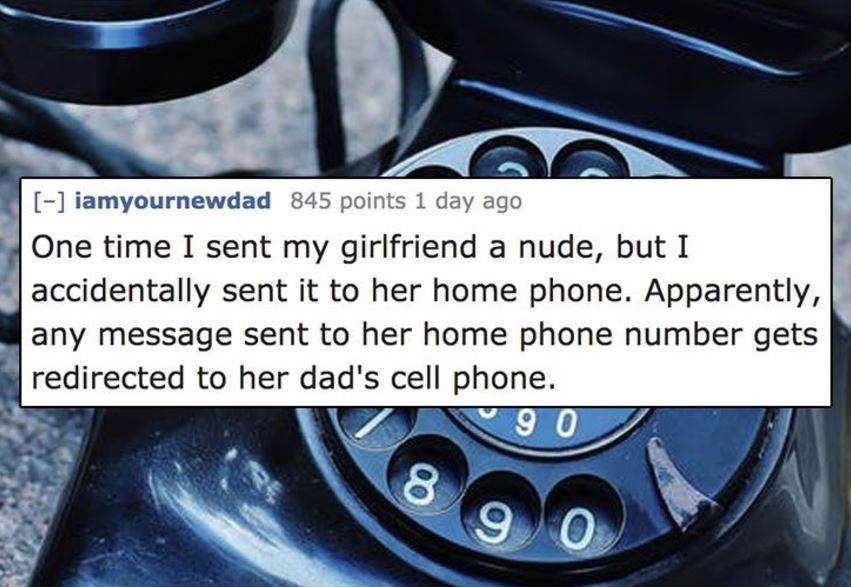 Telephone call - iamyournewdad 845 points 1 day ago One time I sent my girlfriend a nude, but I accidentally sent it to her home phone. Apparently, any message sent to her home phone number gets redirected to her dad's cell phone. 90 her home prone aparen