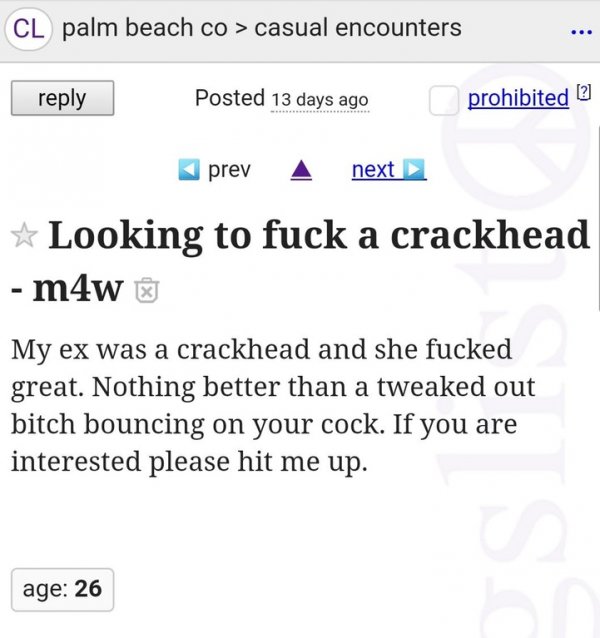 crackhead craigslist - Cl palm beach co > casual encounters Posted 13 days ago prohibited 2 prev next Looking to fuck a crackhead m4w My ex was a crackhead and she fucked great. Nothing better than a tweaked out bitch bouncing on your cock. If you are int