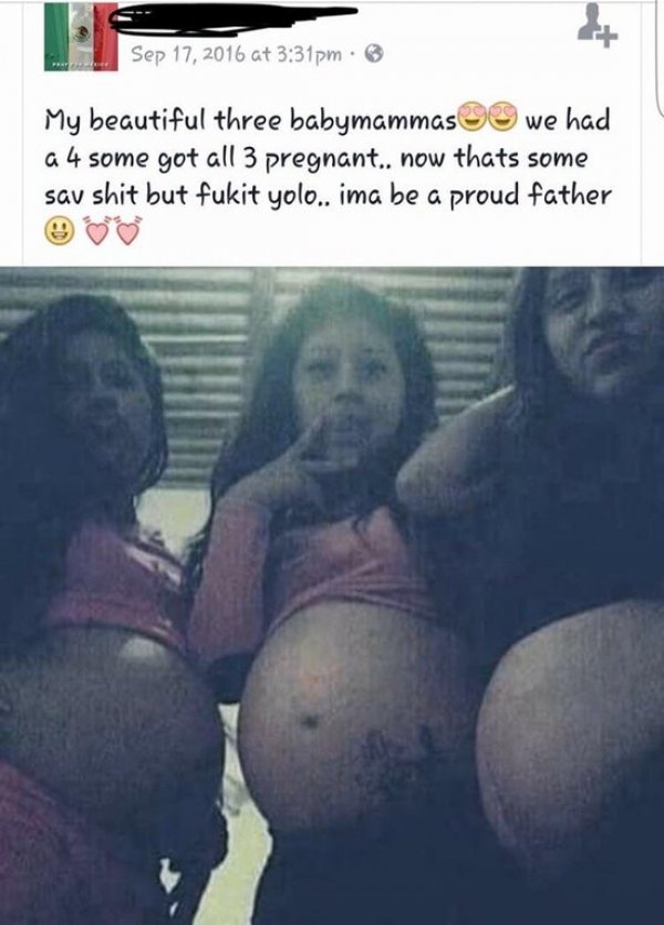 at pm. My beautiful three babymammas 3 we had a 4 some got all 3 pregnant.. now thats some sav shit but fukit yolo.. ima be a proud father
