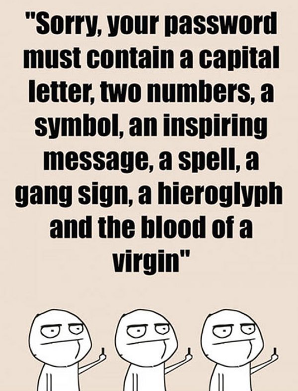you don t even know my password - "Sorry, your password must contain a capital letter, two numbers, a symbol, an inspiring message, a spell, a gang sign, a hieroglyph and the blood of a virgin"