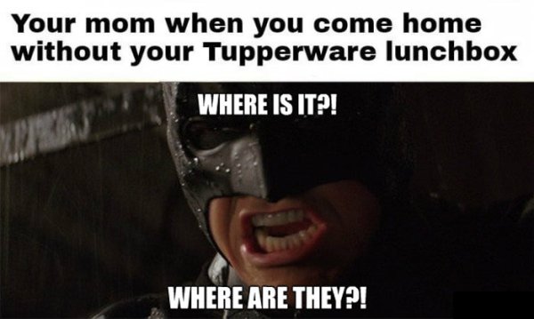 photo caption - Your mom when you come home without your Tupperware lunchbox Where Is It?! Where Are They?!