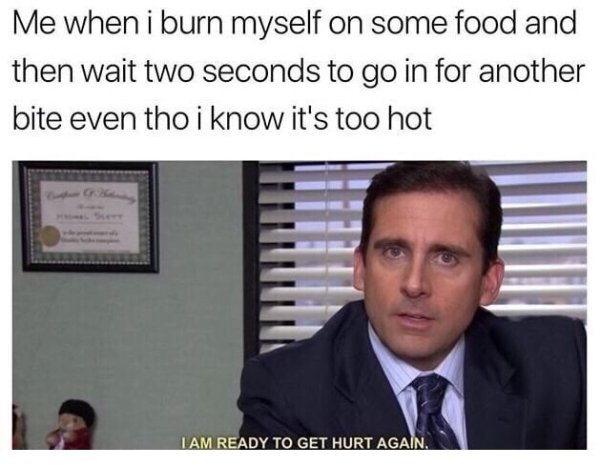 funny - Me when i burn myself on some food and then wait two seconds to go in for another bite even tho i know it's too hot I Am Ready To Get Hurt Again.