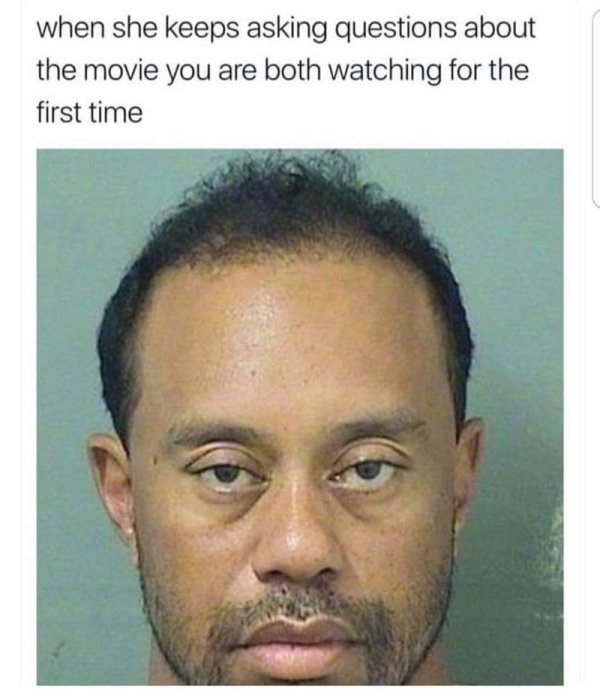 tiger woods arrest - when she keeps asking questions about the movie you are both watching for the first time