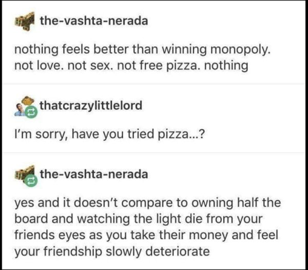 document - thevashtanerada nothing feels better than winning monopoly. not love. not sex. not free pizza. nothing S thatcrazylittlelord I'm sorry, have you tried pizza...? thevashtanerada yes and it doesn't compare to owning half the board and watching th