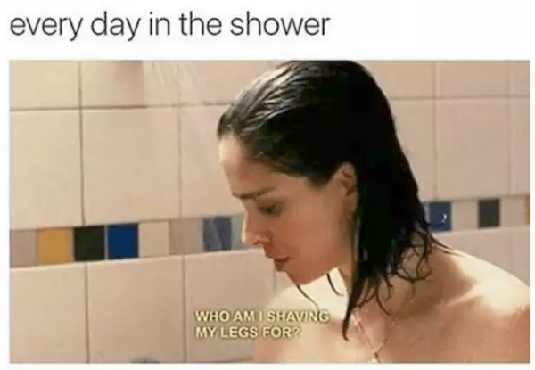 shave my legs meme - every day in the shower Who Am I Shaving My Legs For