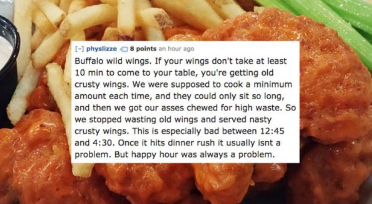 junk food - physlizze 8 points an hour ag Buffalo wild wings. If your wings don't take at least 10 min to come to your table, you're getting old crusty wings. We were supposed to cook a minimum amount each time, and they could only sit so long, and then w