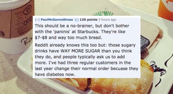 baking - PaulMcGannsShoes 135 points 2 hours ago This should be a nobrainer, but don't bother with the 'paninis' at Starbucks. They're $7$8 and way too much bread. Reddit already knows this too but those sugary drinks have Way More Sugar than you think th