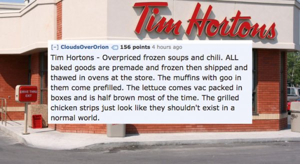 tim hortons store - Nocima CloudsOverOrion 156 points 4 hours ago Tim Hortons Overpriced frozen soups and chili. All baked goods are premade and frozen then shipped and thawed in ovens at the store. The muffins with goo in them come prefilled. The lettuce