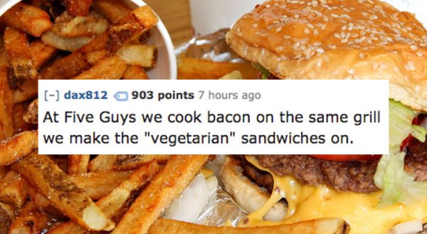 5 guys burgers - dax812 903 points 7 hours ago At Five Guys we cook bacon on the same grill we make the "vegetarian" sandwiches on.