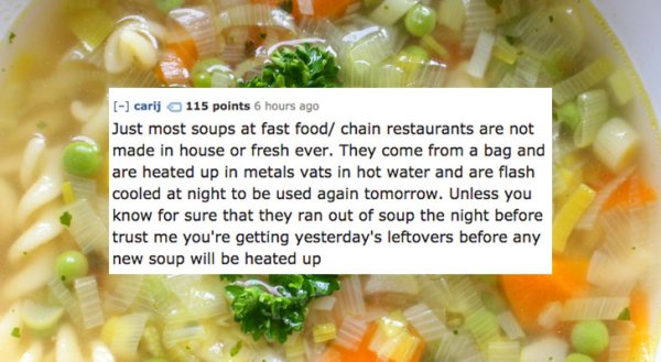 carij 115 points 6 hours ago Just most soups at fast food chain restaurants are not made in house or fresh ever. They come from a bag and are heated up in metals vats in hot water and are flash cooled at night to be used again tomorrow. Unless you know fo