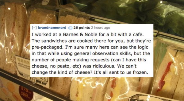 gelato - brandnamenerd 26 points 2 hours ago I worked at a Barnes & Noble for a bit with a cafe. The sandwiches are cooked there for you, but they're prepackaged. I'm sure many here can see the logic in that while using general observation skills, but the