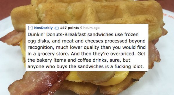 junk food - NosDarkly 147 points 9 hours ago Dunkin' DonutsBreakfast sandwiches use frozen egg disks, and meat and cheeses processed beyond recognition, much lower quality than you would find in a grocery store. And then they're overpriced. Get the bakery