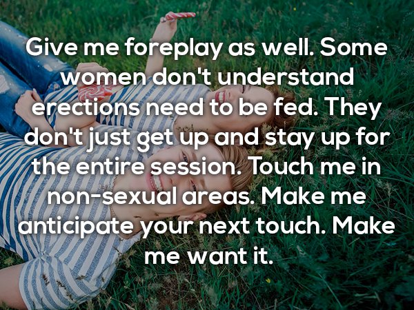 grass - Give me foreplay as well. Some women don't understand erections need to be fed. They don't just get up and stay up for the entire session. Touch me in nonsexual areas. Make me anticipate your next touch. Make me want it.